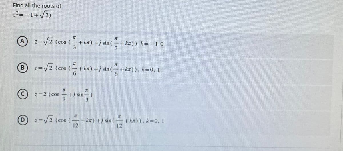 Find all the roots of
z²= - 1+ /3j
A
z=V2 (cos (-+ka) +j sin(-+ka)),k=-1,0
3
元
B
=V2 (cos (-+kx) +j sin (- + ka)), k=0, 1
В
C
z=2 (cos -+j sin-)
3
3.
D) z=V2 (cos (-+kx)+/ sin (+kr)), k=0, 1
12
+ ka)), k=0, I
12
