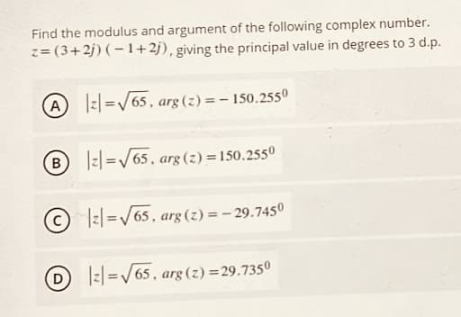 Find the modulus and argument of the following complex number.
z= (3+2j) (– 1+2j), giving the principal value in degrees to 3 d.p.
A z| =/65, arg (z) =– 150.2550
B.
|:|=/65. arg (z) =150.2550
© I=|=/65. arg (z) = - 29.7450
D I:l=/65, arg (2) =29.7350
