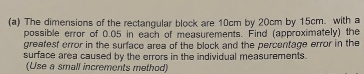 (a) The dimensions of the rectangular block are 10cm by 20cm by 15cm. with a
possible error of 0.05 in each of measurements. Find (approximately) the
greatest error in the surface area of the block and the percentage error in the
surface area caused by the errors in the individual measurements.
(Use a small increments method)