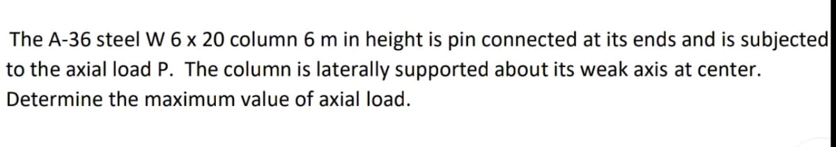 The A-36 steel W 6 x 20 column 6 m in height is pin connected at its ends and is subjected
to the axial load P. The column is laterally supported about its weak axis at center.
Determine the maximum value of axial load.
