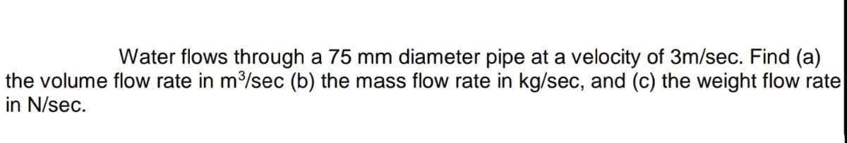 Water flows through a 75 mm diameter pipe at a velocity of 3m/sec. Find (a)
the volume flow rate in m/sec (b) the mass flow rate in kg/sec, and (c) the weight flow rate
in N/sec.
