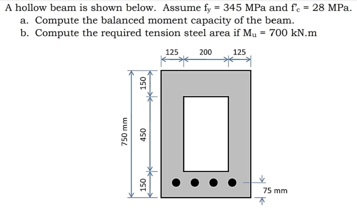 A hollow beam is shown below. Assume fy = 345 MPa and f'c
a. Compute the balanced moment capacity of the beam.
b. Compute the required tension steel area if Mu = 700 kN.m
28 MPa.
125
200
125
75 mm
750 mm
150
450
150
