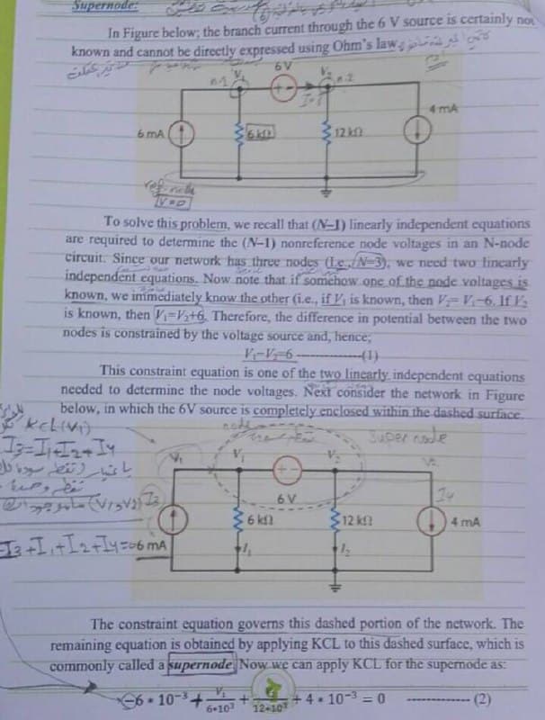 Supernode:
In Figure below; the branch current through the 6 V source is certainly no
known and cannot be directly expressed using Ohm's law
6 V
4 mA
6 mA
312 kn.
To solve this problem, we recall that (N-1) linearly independent equations
are required to determine the (N-1) nonreference node voltages in an N-node
circuit. Since our network has three nodes (Le /N-3), we ned two lincarly
independent equations. Now note that if somehow.one of the node.voltages is
known, we immediately know the other (i.e., if K, is known, then FV-6. If V
is known, then V=Vz+6, Therefore, the difference in potential between the two
nodes is constrained by the voltage source and, hence,
This constraint equation is one of the two linearly independent equations
needed to determine the node voltages. Next consider the network in Figure
below, in which the 6V source is completely enclosed within the dashed surface.
kelivo
Juper node
6 V
36 kn
$12 k
4 mA
The constraint equation governs this dashed portion of the network. The
remaining equation is obtained by applying KCL to this dashed surface, which is
commonly called a supernode Now we can apply KCL for the supernode as:
610-3+
6+10
+ 4 - 10-3 = 0
(2)
12-10
