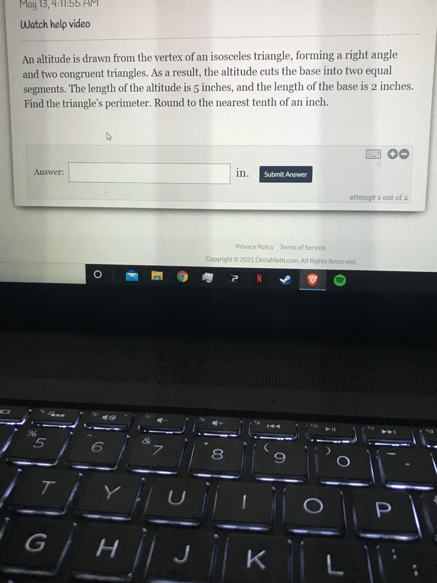 May 13, 4:1:
Watch help video
An altitude is drawn from the vertex of an isosceles triangle, forming a right angle
and two congruent triangles. As a result, the altitude cuts the base into two equal
segments. The length of the altitude is 5 inches, and the length of the base is 2 inches.
Find the triangle's perimeter. Round to the nearest tenth of an inch.
Answer:
in.
Submit Answer
attempt 1 out of 2
Privacy Policy Terms of Service
Copyright © 2021 DeltaMath.com. All Rights Reserved.
8
9
T.
G H
K
