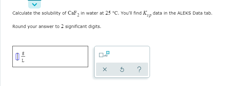 Calculate the solubility of CaF, in water at 25 °C. You'll find Kn
data in the ALEKS Data tab.
Round your answer to 2 significant digits.
x10
