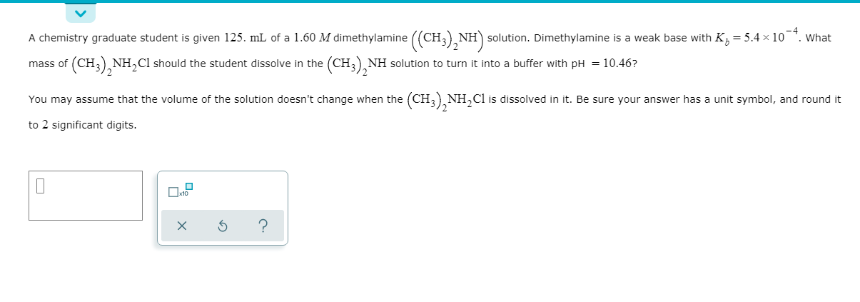 A chemistry graduate student is given 125. mL of a 1.60 M dimethylamine ((CH,) NH) solution. Dimethylamine is a weak base with K; = 5.4 × 10¯*. What
mass of (CH,) NH,Cl should the student dissolve in the (CH, NH solution to turn it into a buffer with pH = 10.46?
You may assume that the volume of the solution doesn't change when the (CH, NH,Cl is dissolved in it. Be sure your answer has a unit symbol, and round it
to 2 significant digits.
