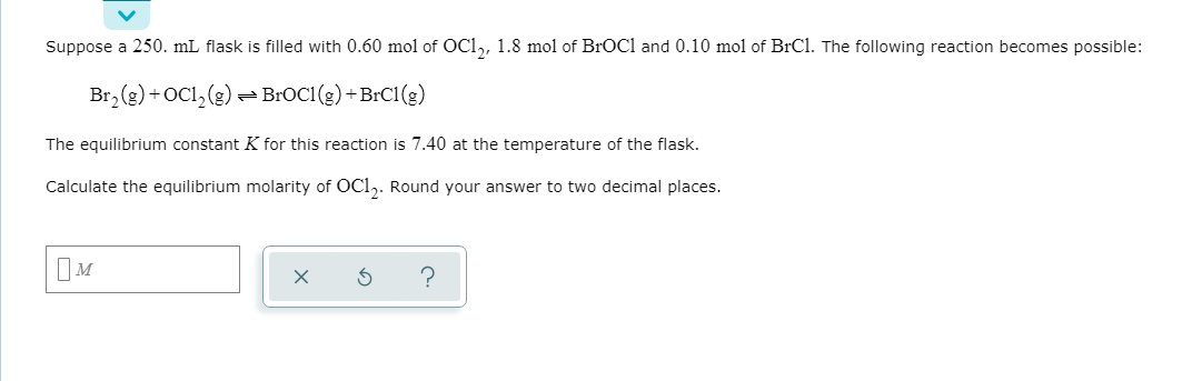 Suppose a 250. mL flask is filled with 0.60 mol of OC1,, 1.8 mol of BrOCl and 0.10 mol of BrCl. The following reaction becomes possible:
Br,(e) +OCl,(2)
BROC1 (g) +BrC1 (g)
The equilibrium constant K for this reaction is 7.40 at the temperature of the flask.
Calculate the equilibrium molarity of OCl,. Round your answer to two decimal places.
OM
