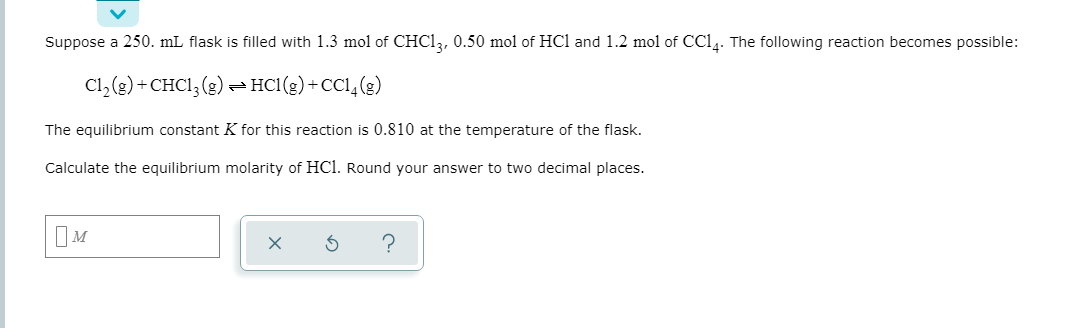 Suppose a 250. mL flask is filled with 1.3 mol of CHC1,, 0.50 mol of HCl and 1.2 mol of CC14. The following reaction becomes possible:
Cl,(e) + CHCI, (g) – HC1(g) + CC1,(g)
The equilibrium constant K for this reaction is 0.810 at the temperature of the flask.
Calculate the equilibrium molarity of HCl. Round your answer to two decimal places.
IM
