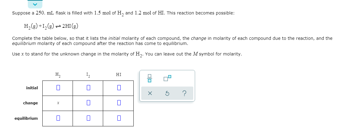 Suppose a 250. mL flask is filled with 1.5 mol of H, and 1.2 mol of HI. This reaction becomes possible:
(3) IHT= (3)°1+(3)°H
Complete the table below, so that it lists the initial molarity of each compound, the change in molarity of each compound due to the reaction, and the
equilibrium molarity of each compound after the reaction has come to equilibrium.
Use x to stand for the unknown change in the molarity of H,. You can leave out the M symbol for molarity.
н,
I2
HI
initial
change
х
equilibrium
