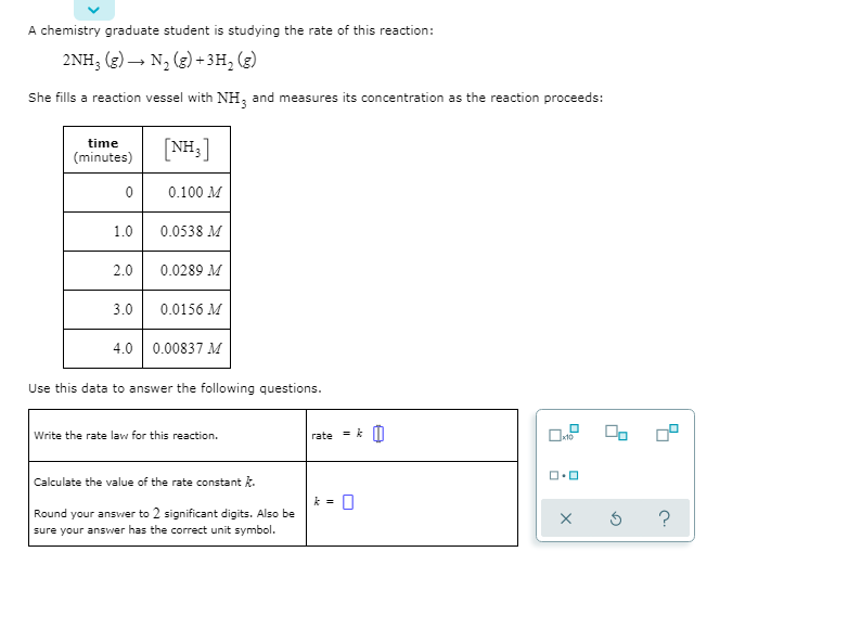 A chemistry graduate student is studying the rate of this reaction:
2NH; (3) – N, (g) + 3H, (g)
She fills a reaction vessel with NH, and measures its concentration as the reaction proceeds:
[NH:]
time
(minutes)
0.100 M
1.0
0.0538 M
2.0
0.0289 M
3.0
0.0156 M
4.0 0.00837 M
Use this data to answer the following questions.
Write the rate law for this reaction.
rate
Calculate the value of the rate constant k.
Round your ansver to 2 significant digits. Also be
sure your answer has the correct unit symbol.
