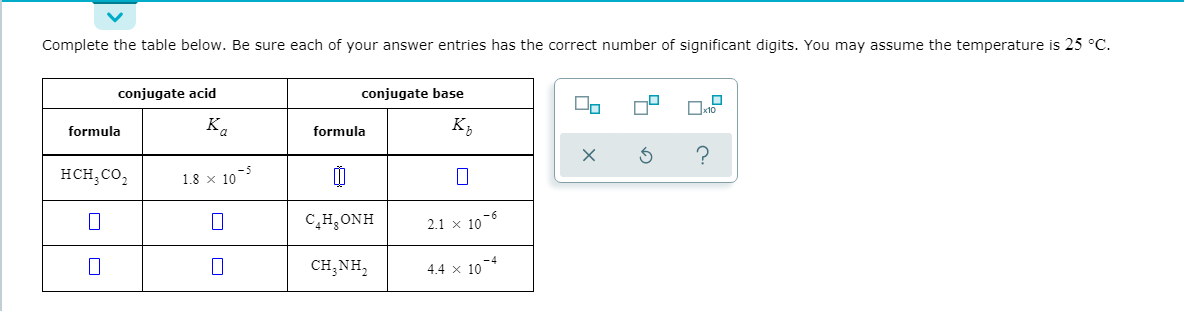 Complete the table below. Be sure each of your answer entries has the correct number of significant digits. You may assume the temperature is 25 °C.
conjugate acid
conjugate base
Ox10
formula
Ka
formula
к,
нсн, со,
1.8 x 10
C,H,ONH
2.1 x 10°
CH,NH,
4.4 x 104
