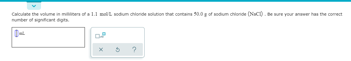 Calculate the volume in milliliters of a 1.1 mol/L sodium chloride solution that contains 50.0 g of sodium chloride (NaCl) . Be sure your answer has the correct
number of significant digits.
