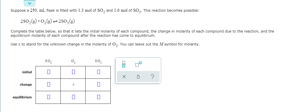 Suppose a 250. mL flask is filled with 1.3 mol of SO, and 1.6 mol of SO3. This reaction becomes possible:
250,(3) +0,(g) = 2so,(3)
Complete the table below, so that it lists the initial molarity of each compound, the change in molarity of each compound due to the reaction, and the
equilibrium molarity of each compound after the reaction has come to equilibrium.
Use x to stand for the unknown change in the molarity of 0,. You can leave out the M symbol for molarity.
so,
0,
so,
initial
change
equilibrium
