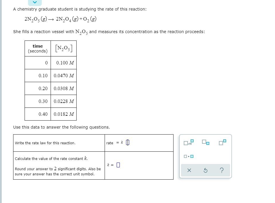 A chemistry graduate student is studying the rate of this reaction:
2N,0; (g) →
2N,0, (g) +0, (3)
She fills a reaction vessel with N,0, and measures its concentration as the reaction proceeds:
time
[N;0;]
(seconds)
0.100 M
0.10
0.0470 M
0.20
0.0308 M
0.30
0.0228 M
0.40
0.0182 M
Use this data to answer the following questions.
Write the rate law for this reaction.
rate = k |I
Calculate the value of the rate constant k.
Round your answer to 2 significant digits. Also be
sure your answer has the correct unit symbol.
