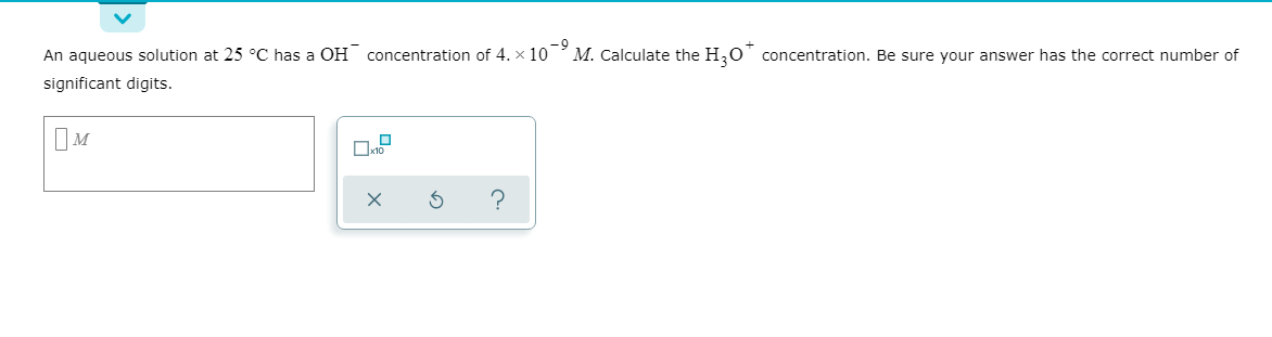 An aqueous solution at 25 °C has a OH concentration of 4. x 10
significant digits.
M. Calculate the H,0' concentration. Be sure your answer has the correct number of
IM
