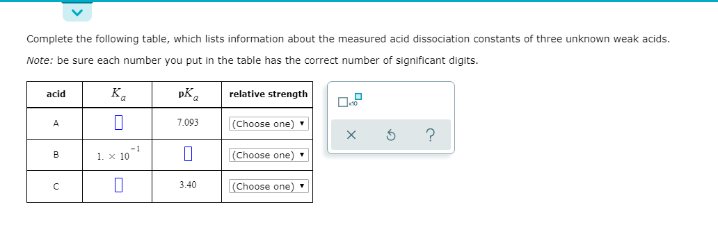 Complete the following table, which lists information about the measured acid dissociation constants of three unknown weak acids.
Note: be sure each number you put in the table has the correct number of significant digits.
acid
relative strength
K.
pKa
7.093
(Choose one)
1. x 10
|(Choose one)
-1
3.40
(Choose one)
