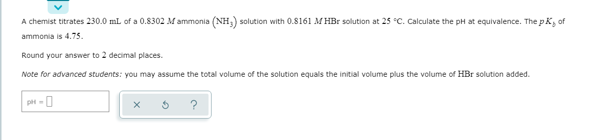 A chemist titrates 230.0 mL of a 0.8302 M ammonia (NH,) solution with 0.8161 M HBr solution at 25 °C. Calculate the pH at equivalence. The p K, of
ammonia is 4.75.
Round your answer to 2 decimal places.
Note for advanced students: you may assume the total volume of the solution equals the initial volume plus the volume of HBr solution added.
PH =
