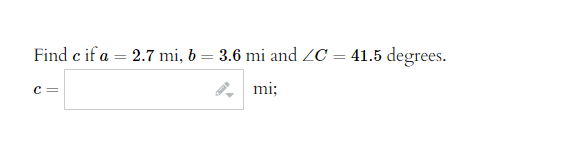 **Problem Statement:**

Find \( c \) if \( a = 2.7 \, \text{mi} \), \( b = 3.6 \, \text{mi} \), and \( \angle C = 41.5 \) degrees.

**Solution:**

Calculate the length of side \( c \) using the given values. Input the calculated value in the provided field.