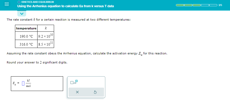 KINETICS AND EQUILIBRIUM
Using the Arrhenius equation to calculate Ea from k versus T data
The rate constant k for a certain reaction is measured at two different temperatures:
k
9.2×10¹0
8.5x10¹¹
temperature
190.0 °C
316.0 °C
Assuming the rate constant obeys the Arrhenius equation, calculate the activation energy E for this reaction.
Round your answer to 2 significant digits.
mol
0
x10
X
3/5