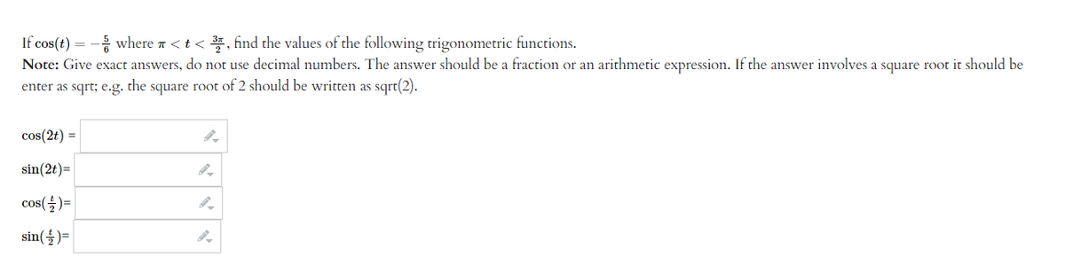 If cos(t) = -5/where < t <3, find the values of the following trigonometric functions.
Note: Give exact answers, do not use decimal numbers. The answer should be a fraction or an arithmetic expression. If the answer involves a square root it should be
enter as sqrt; e.g. the square root of 2 should be written as sqrt(2).
cos(2t) =
sin(2t)=
cos(+) =
sin(+2) =