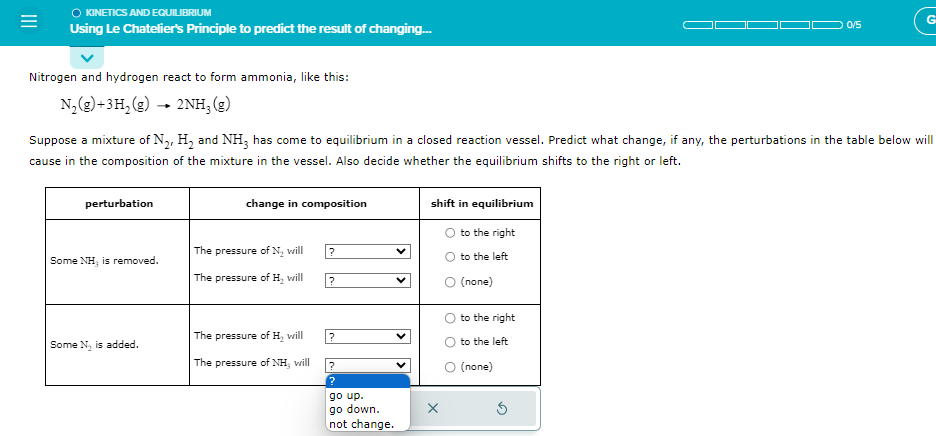 O KINETICS AND EQUILIBRIUM
Using Le Chatelier's Principle to predict the result of changing...
Nitrogen and hydrogen react to form ammonia, like this:
N₂(g) +3H₂ (g) → 2NH, (g)
perturbation
Suppose a mixture of N₂, H₂ and NH3 has come to equilibrium in a closed reaction vessel. Predict what change, if any, the perturbations in the table below will
cause in the composition of the mixture in the vessel. Also decide whether the equilibrium shifts to the right or left.
Some NH, is removed.
Some N₂ is added.
change in composition
The pressure of N₂ will
The pressure of H₂ will
The pressure of H₂ will
The pressure of NH3 will
?
?
?
?
?
go up.
go down.
not change.
shift in equilibrium
x
O to the right
O to the left
(none)
to the right
to the left
0/5
O (none)
G