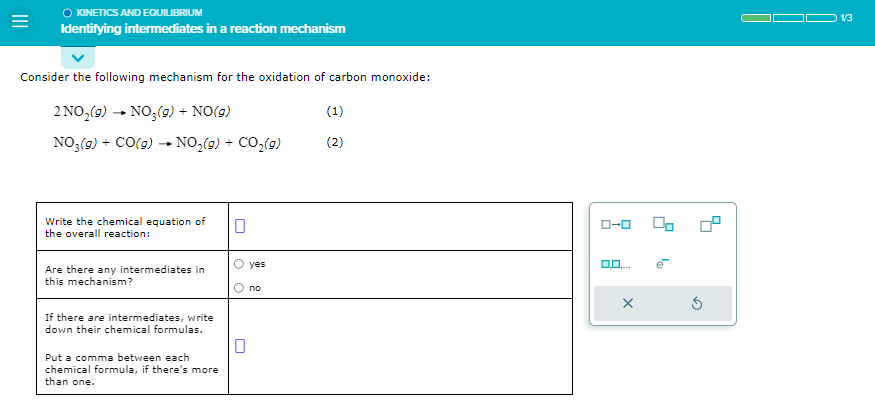 =
O KINETICS AND EQUILIBRIUM
Identifying intermediates in a reaction mechanism
Consider the following mechanism for the oxidation of carbon monoxide:
2 NO₂(g) → NO₂(g) + NO(g)
NO3(g) + CO(g) → NO₂(g) + CO₂(g)
Write the chemical equation of
the overall reaction:
Are there any intermediates in
this mechanism?
If there are intermediates, write
down their chemical formulas.
Put a comma between each
chemical formula, if there's more
than one.
0
yes
no
(1)
(2)
ローロ
X
1/3