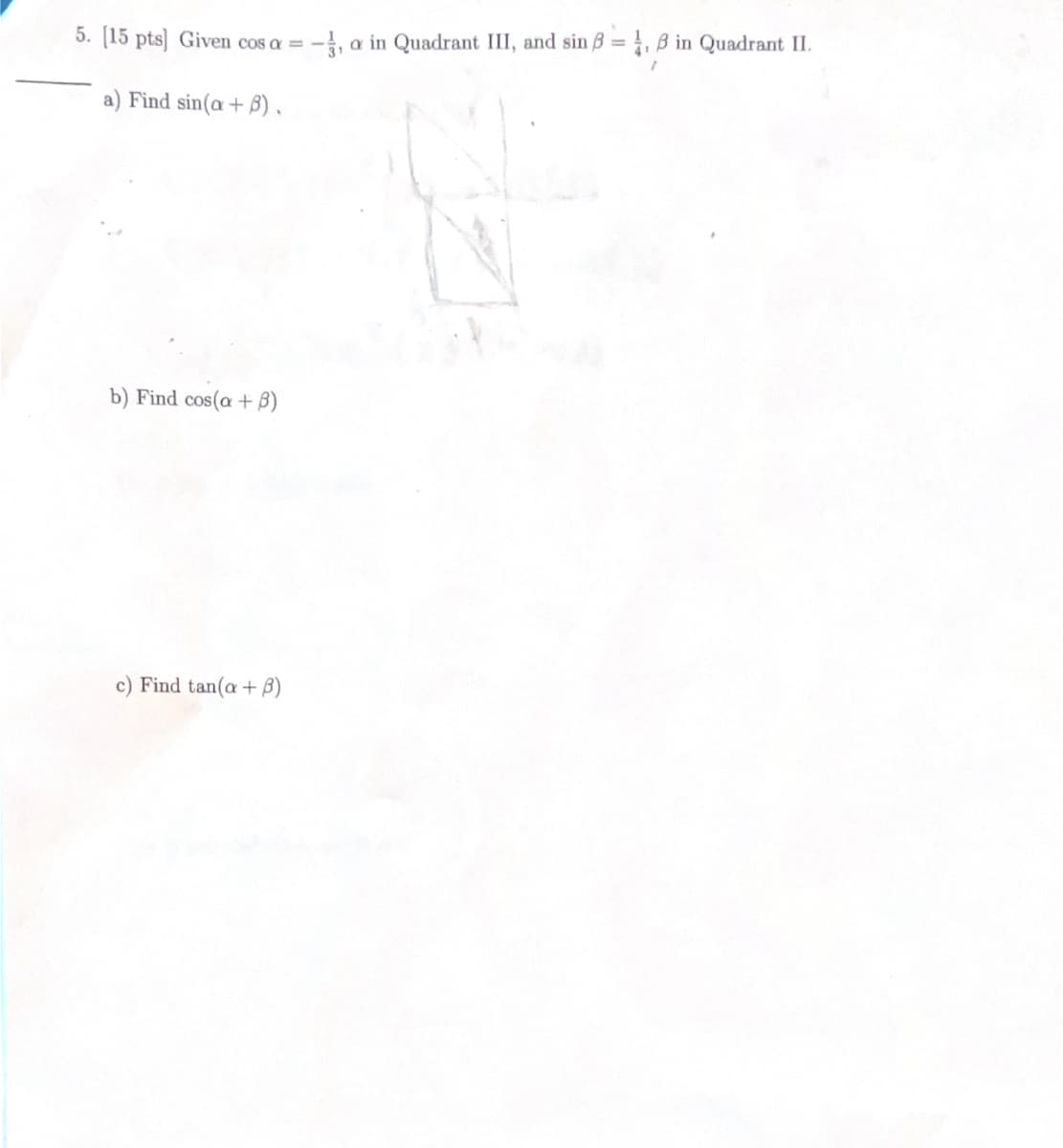 5. [15 pts] Given cos a = -, a in Quadrant III, and sin ß = 4, ß in Quadrant II.
a) Find sin(a + 3).
b) Find cos(a + B)
Find tan(a + 3)