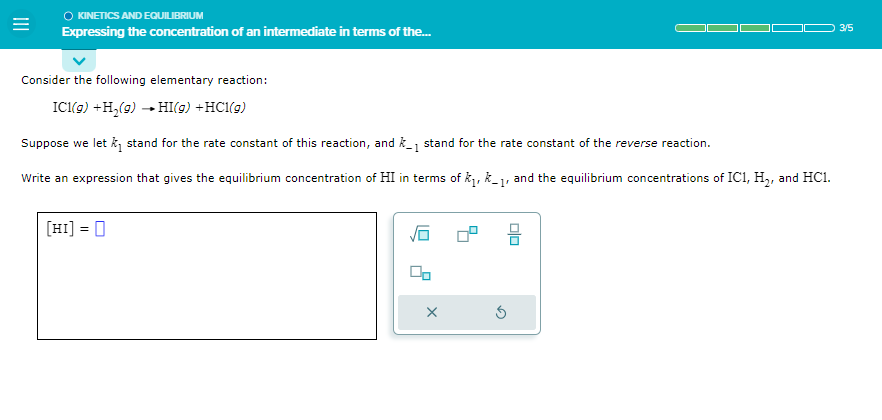 KINETICS AND EQUILIBRIUM
Expressing the concentration of an intermediate in terms of the...
Consider the following elementary reaction:
IC1(g) +H₂(g) →HI(g) + HCl(g)
Suppose we let k₁ stand for the rate constant of this reaction, and k_₁ stand for the rate constant of the reverse reaction.
Write an expression that gives the equilibrium concentration of HI in terms of k₁, k-1, and the equilibrium concentrations of IC1, H₂, and HC1.
[HI] = 0
X
3/5