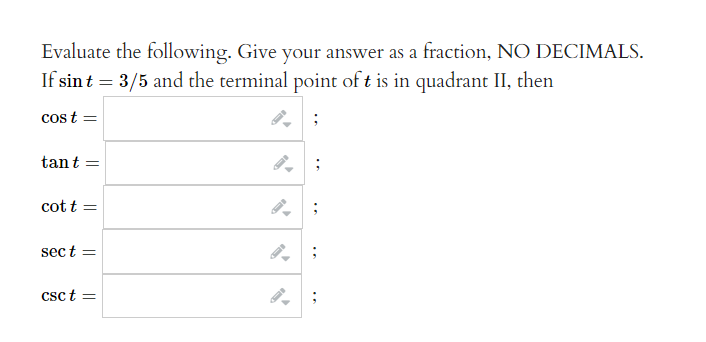 **Evaluate the Trigonometric Functions**

Evaluate the following. Give your answer as a fraction, NO DECIMALS.

If \( \sin t = \frac{3}{5} \) and the terminal point of \( t \) is in quadrant II, then:

1. \( \cos t = \)  
   [Input Box]

2. \( \tan t = \)  
   [Input Box]

3. \( \cot t = \)  
   [Input Box]

4. \( \sec t = \)  
   [Input Box]

5. \( \csc t = \)  
   [Input Box]