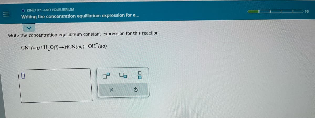 O KINETICS AND EQUILIBRIUM
Writing the concentration equilibrium expression for a...
Write the concentration equilibrium constant expression for this reaction.
CN (aq)+H₂O(1)→HCN(aq)+OH (aq)
X
00
00
S
1/5