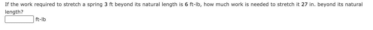 If the work required to stretch a spring 3 ft beyond its natural length is 6 ft-lb, how much work is needed to stretch it 27 in. beyond its natural
length?
ft-lb
