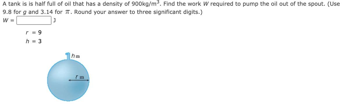 A tank is is half full of oil that has a density of 900kg/m3. Find the work W required to pump the oil out of the spout. (Use
9.8 for g and 3.14 for T. Round your answer to three significant digits.)
W =
r = 9
h = 3
hm
