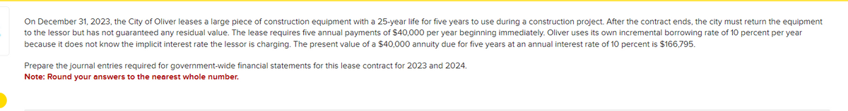 On December 31, 2023, the City of Oliver leases a large piece of construction equipment with a 25-year life for five years to use during a construction project. After the contract ends, the city must return the equipment
to the lessor but has not guaranteed any residual value. The lease requires five annual payments of $40,000 per year beginning immediately. Oliver uses its own incremental borrowing rate of 10 percent per year
because it does not know the implicit interest rate the lessor is charging. The present value of a $40,000 annuity due for five years at an annual interest rate of 10 percent is $166,795.
Prepare the journal entries required for government-wide financial statements for this lease contract for 2023 and 2024.
Note: Round your answers to the nearest whole number.