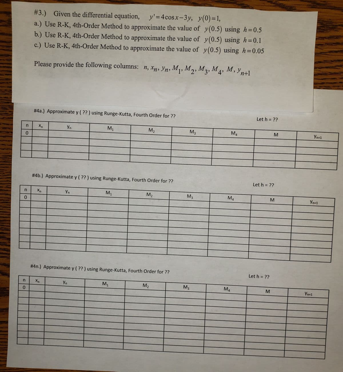 # 3.) Given the differential equation, y'=4cosx-3y, y(0)=1,
%3D
a.) Use R-K, 4th-Order Method to approximate the value of y(0.5) using h=0.5
b.) Use R-K, 4th-Order Method to approximate the value of y(0.5) using h= 0.1
c.) Use R-K, 4th-Order Method to approximate the value of y(0.5) using h=0.05
Please provide the following columns: n, xn, Yn, M1, M2, M3, M4, M,
Let h = ??
# 4a.) Approximate y ( ?? ) using Runge-Kutta, Fourth Order for ??
Xn
Yn
M,
M2
M3
M4
Yn+1
# 4b.) Approximate y ( ?? ) using Runge-Kutta, Fourth Order for ??
Let h = ??
Yn
M1
M2
M3
M4
Yn+1
# 4n.) Approximate y (?? ) using Runge-Kutta, Fourth Order for ??
Let h = ??
M1
M2
M3
M4
Yn
M
Yn+1
