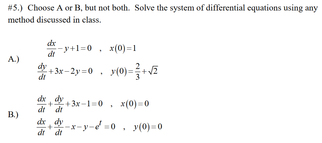 #5.) Choose A or B, but not both. Solve the system of differential equations using any
method discussed in class.
dx
- y+1=0
x(0)=1
dt
А.)
dy
2
+3х - 2у%3D0 , у(0)-
+v
dt
3
dx , dy
+ 3х —130 , х(0)—0
dt
dt
В.)
dx , dy
- y-e =0 ,
dt
y(0)=0
dt
