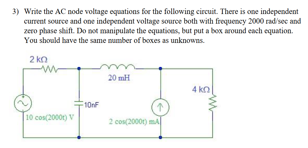 3) Write the AC node voltage equations for the following circuit. There is one independent
current source and one independent voltage source both with frequency 2000 rad/sec and
zero phase shift. Do not manipulate the equations, but put a box around each equation.
You should have the same number of boxes as unknowns.
2 ko
20 mH
4 k.
10nF
10 cos(2000t) V
2 cos(2000t) mA
