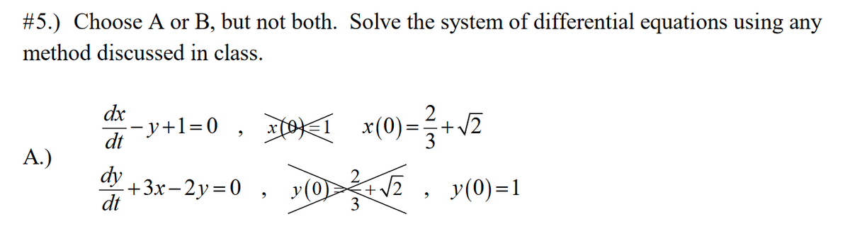 #5.) Choose A or B, but not both. Solve the system of differential equations using any
method discussed in class.
dx
--y+l=0 , ×COK_ 1
2
x(0)
+v2
dt
A.)
dy
+3x-2y=0 , yO 2, y(0)=1
dt
+V2
