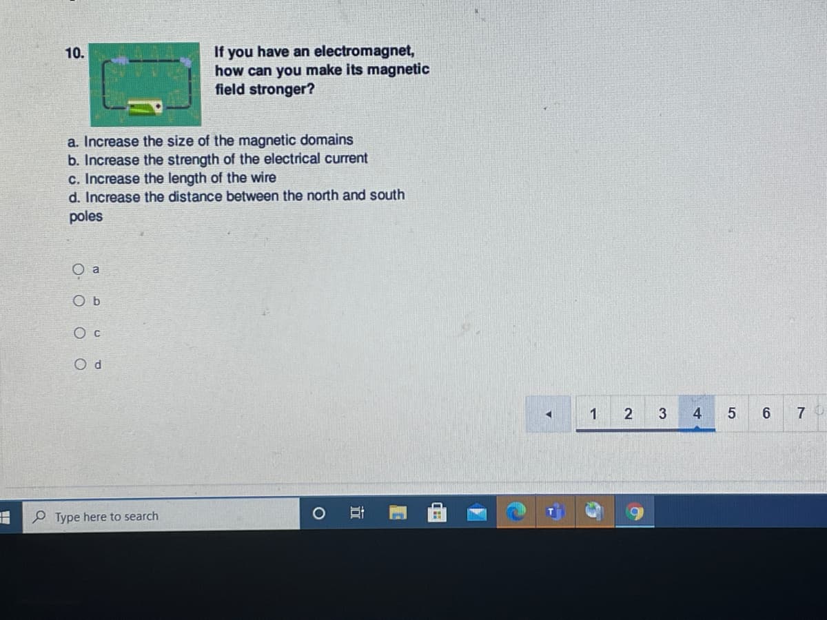 If you have an electromagnet,
how can you make its magnetic
field stronger?
10.
a. Increase the size of the magnetic domains
b. Increase the strength of the electrical current
c. Increase the length of the wire
d. Increase the distance between the north and south
poles
a
O c
O d
1
2
3
4
7
Type here to search
近
O O O O
