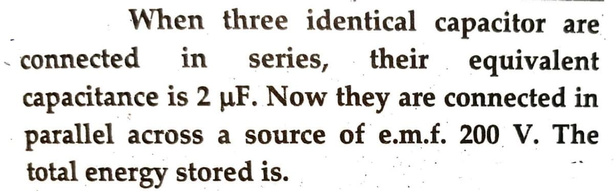 When three identical capacitor are
connected in series, their equivalent
capacitance is 2 µF. Now they are connected in
parallel across a source of e.m.f. 200 V. The
total energy stored is.