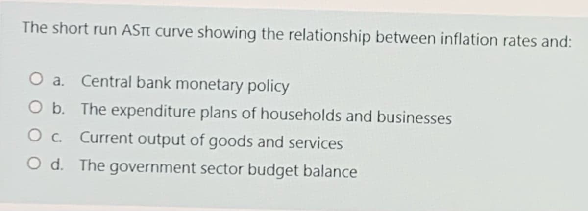 The short run ASTI curve showing the relationship between inflation rates and:
a.
Central bank monetary policy
O b. The expenditure plans of households and businesses
O c. Current output of goods and services
O d. The government sector budget balance
