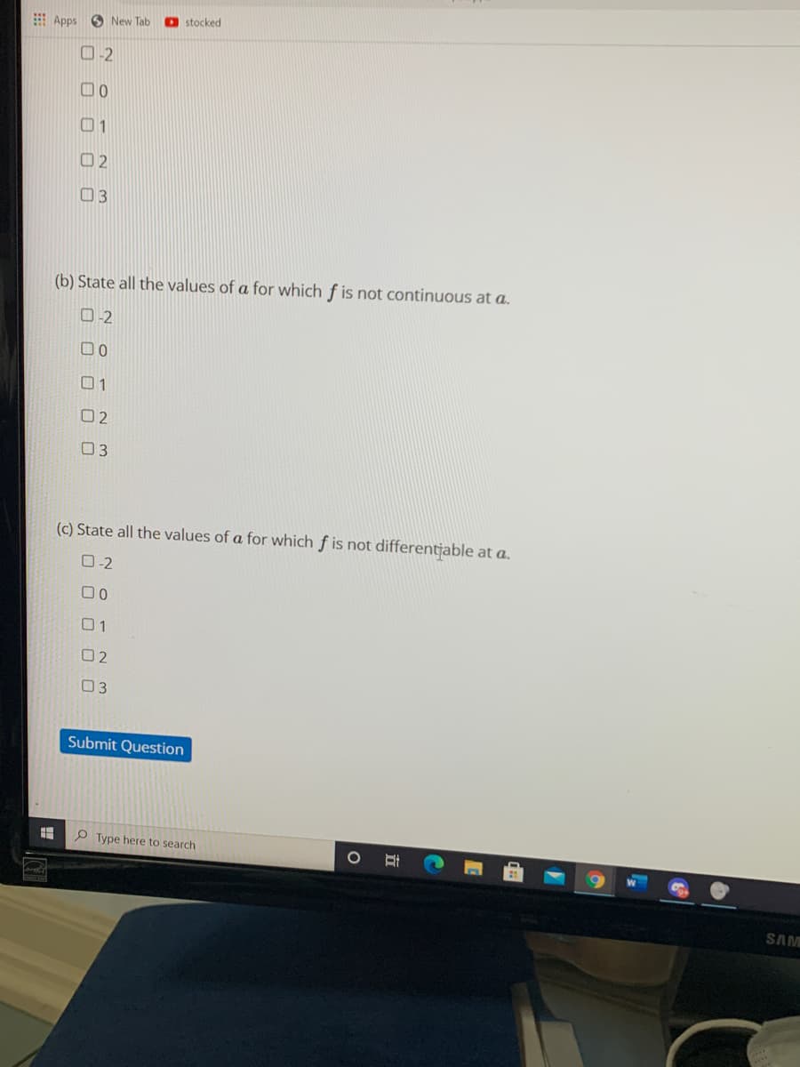 : Apps
O New Tab
stocked
O-2
01
O 2
03
(b) State all the values of a for which f is not continuous at a.
0-2
00
01
02
03
(c) State all the values of a for which f is not differentjable at a.
O-2
00
01
02
03
Submit Question
P Type here to search
SAM
|立
