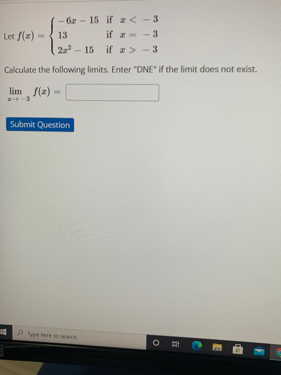 - 6x- 15 if a <-3
Let f(x) =
13
if x =
%3D
2a2 15
if a>-3
-
Calculate the following limits. Enter "DNE" if the limit does not exist.
lim f(x) =
2 -3
Submit Question
O Type here to search
立
3.
