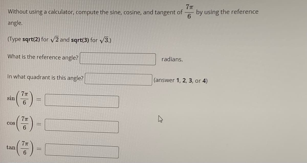 Without using a calculator, compute the sine, cosine, and tangent of
7T
by using the reference
angle.
(Type sqrt(2) for V2 and sqrt(3) for V3.)
What is the reference angle?
radians.
In what quadrant is this angle?
(answer 1, 2, 3, or 4)
7T
sin
6.
77T
cos
6.
tan
%3D
