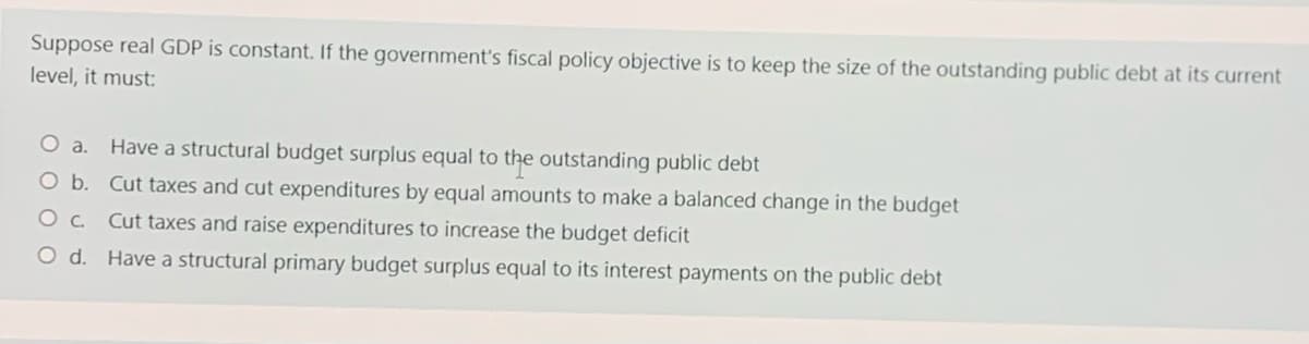 Suppose real GDP is constant. If the government's fiscal policy objective is to keep the size of the outstanding public debt at its current
level, it must:
O a.
Have a structural budget surplus equal to the outstanding public debt
Ob. Cut taxes and cut expenditures by equal amounts to make a balanced change in the budget
Oc.
Cut taxes and raise expenditures to increase the budget deficit
Od.
Have a structural primary budget surplus equal to its interest payments on the public debt
