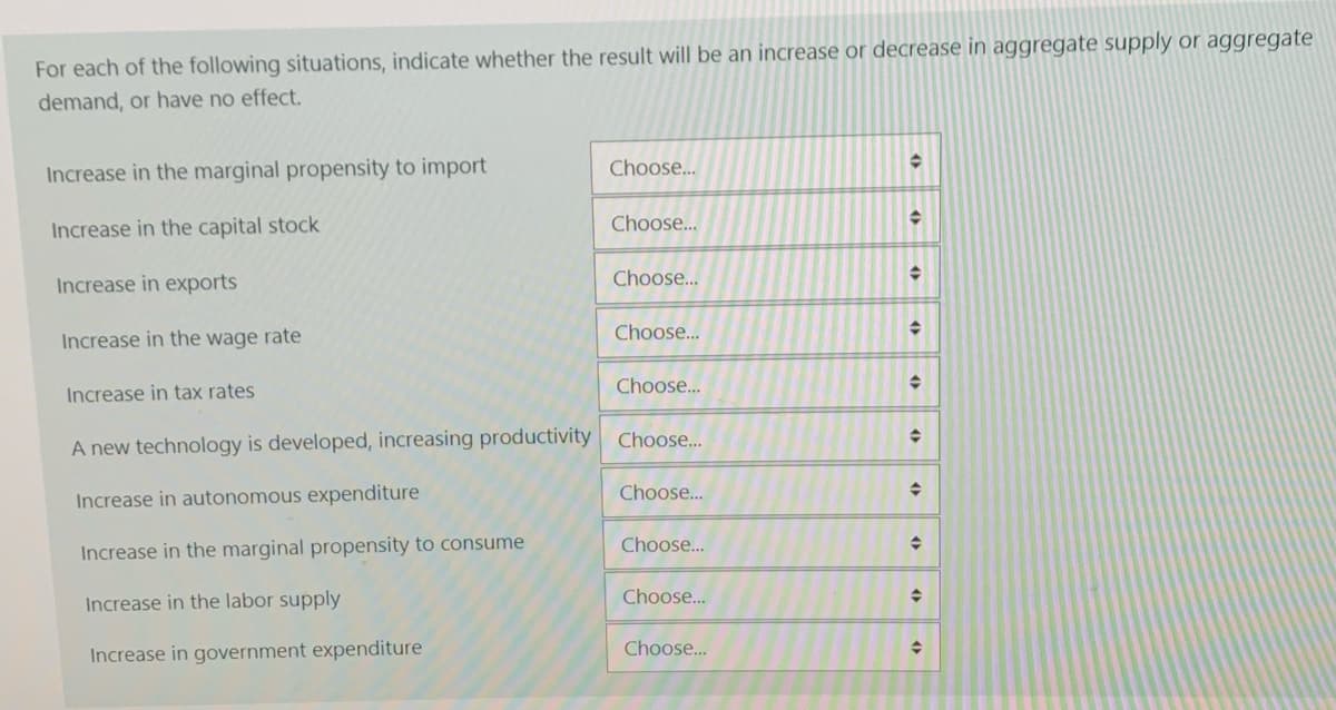 For each of the following situations, indicate whether the result will be an increase or decrease in aggregate supply or aggregate
demand, or have no effect.
Increase in the marginal propensity to import
Choose...
Increase in the capital stock
Choose...
Increase in exports
Choose...
Choose...
Increase in the wage rate
Choose...
Increase in tax rates
A new technology is developed, increasing productivity Choose.
Choose..
Increase in autonomous expenditure
Choose...
Increase in the marginal propensity to consume
Choose...
Increase in the labor supply
Choose..
Increase in government expenditure
