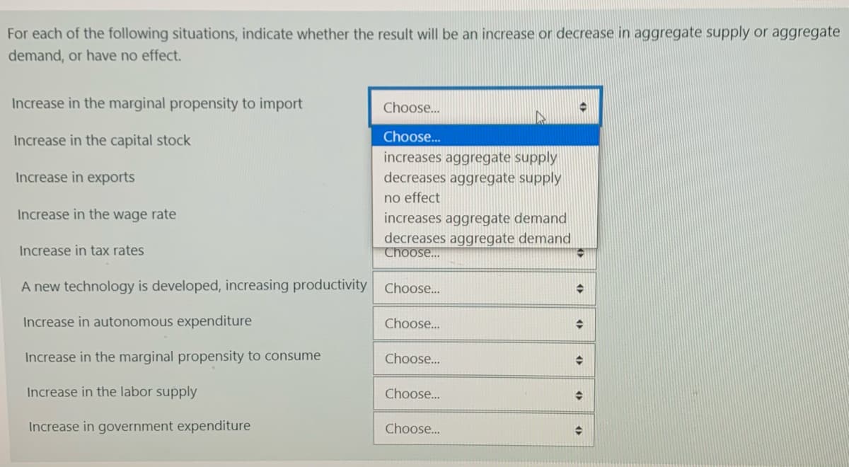 For each of the following situations, indicate whether the result will be an increase or decrease in aggregate supply or aggregate
demand, or have no effect.
Increase in the marginal propensity to import
Choose...
Increase in the capital stock
Choose..
increases aggregate supply
decreases aggregate supply
Increase in exports
no effect
Increase in the wage rate
increases aggregate demand
decreases aggregate demand
Choose..
Increase in tax rates
A new technology is developed, increasing productivity
Choose..
Increase in autonomous expenditure
Choose..
Increase in the marginal propensity to consume
Choose...
Increase in the labor supply
Choose...
Increase in government expenditure
Choose...
