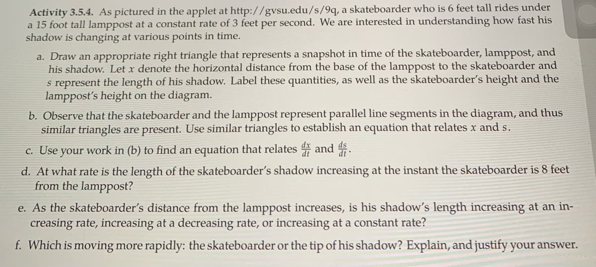 Activity 3.5.4. As pictured in the applet at http://gvsu.edu/s/9q, a skateboarder who is 6 feet tall rides under
a 15 foot tall lamppost at a constant rate of 3 feet per second. We are interested in understanding how fast his
shadow is changing at various points in time.
a. Draw an appropriate right triangle that represents a snapshot in time of the skateboarder, lamppost, and
his shadow. Let x denote the horizontal distance from the base of the lamppost to the skateboarder and
s represent the length of his shadow. Label these quantities, as well as the skateboarder's height and the
lamppost's height on the diagram.
b. Observe that the skateboarder and the lamppost represent parallel line segments in the diagram, and thus
similar triangles are present. Use similar triangles to establish an equation that relates x and s.
c. Use your work in (b) to find an equation that relates and .
d. At what rate is the length of the skateboarder's shadow increasing at the instant the skateboarder is 8 feet
from the lamppost?
e. As the skateboarder's distance from the lamppost increases, is his shadow's length increasing at an in-
creasing rate, increasing at a decreasing rate, or increasing at a constant rate?
f. Which is moving more rapidly: the skateboarder or the tip of his shadow? Explain, and justify your answer.
