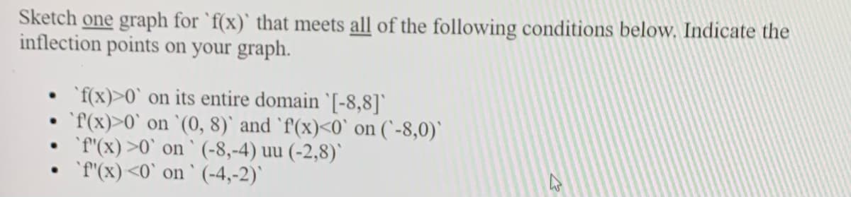 Sketch one graph for `f(x)` that meets all of the following conditions below. Indicate the
inflection points on your graph.
`f(x)>0` on its entire domain '[-8,8])
'f(x)>0` on `(0, 8)` and `f'(x)<0` on (`-8,0)'
'f"(x) >0` on ` (-8,-4) uu (-2,8)'
`f'(x)<0` on ` (-4,-2)`
