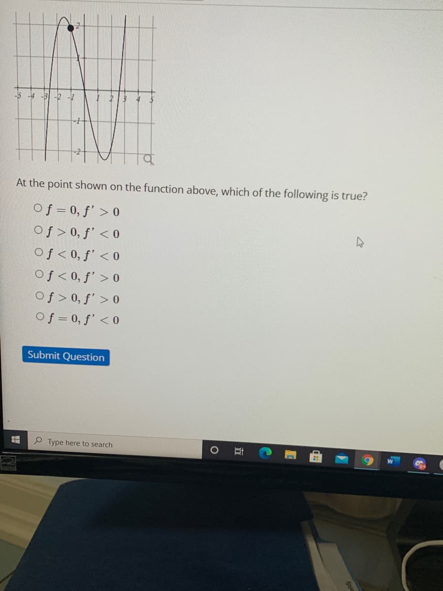 -5 -4 -3
At the point shown on the function above, which of the following is true?
Of = 0, f' > 0
Of > 0, ƒ' < 0
Of< 0, f' < 0
Of< 0, f' > 0
Of > 0, f' > 0
Of = 0, f' < 0
Submit Question
P Type here to search
|立
