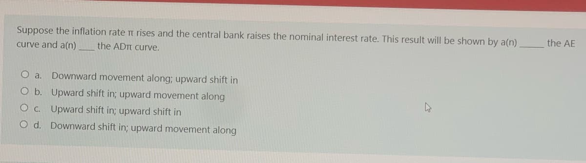 Suppose the inflation rate Tt rises and the central bank raises the nominal interest rate. This result will be shown by a(n)
the AE
curve and a(n)
the ADTT curve.
O a.
Downward movement along; upward shift in
O b. Upward shift in; upward movement along
O c. Upward shift in; upward shift in
O d. Downward shift in; upward movement along
